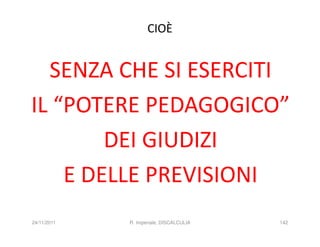 CIOÈ


  SENZA CHE SI ESERCITI
IL “POTERE PEDAGOGICO”
        DEI GIUDIZI
    E DELLE PREVISIONI
24/11/2011   R. Imperiale, DISCALCULIA   142
 