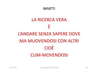INFATTI

                   LA RICERCA VERA
                           È
             L’ANDARE SENZA SAPERE DOVE
              MA MUOVENDOSI CON ALTRI
                         CIOÈ
                  CUM-MOVENDOSI

24/11/2011            R. Imperiale, DISCALCULIA   143
 
