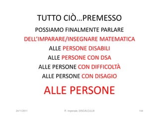 TUTTO CIÒ…PREMESSO
          POSSIAMO FINALMENTE PARLARE
      DELL’IMPARARE/INSEGNARE MATEMATICA
               ALLE PERSONE DISABILI
               ALLE PERSONE CON DSA
            ALLE PERSONE CON DIFFICOLTÀ
             ALLE PERSONE CON DISAGIO

              ALLE PERSONE
24/11/2011        R. Imperiale, DISCALCULIA   144
 