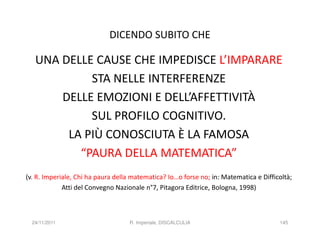 DICENDO SUBITO CHE

   UNA DELLE CAUSE CHE IMPEDISCE L’IMPARARE
            STA NELLE INTERFERENZE
       DELLE EMOZIONI E DELL’AFFETTIVITÀ
            SUL PROFILO COGNITIVO.
        LA PIÙ CONOSCIUTA È LA FAMOSA
          “PAURA DELLA MATEMATICA”
(v. R. Imperiale, Chi ha paura della matematica? Io…o forse no; in: Matematica e Difficoltà;
             Atti del Convegno Nazionale n°7, Pitagora Editrice, Bologna, 1998)



  24/11/2011                       R. Imperiale, DISCALCULIA                           145
 