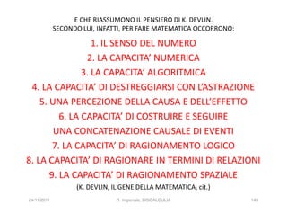 E CHE RIASSUMONO IL PENSIERO DI K. DEVLIN.
             SECONDO LUI, INFATTI, PER FARE MATEMATICA OCCORRONO:

                   1. IL SENSO DEL NUMERO
                 2. LA CAPACITA’ NUMERICA
                3. LA CAPACITA’ ALGORITMICA
 4. LA CAPACITA’ DI DESTREGGIARSI CON L’ASTRAZIONE
    5. UNA PERCEZIONE DELLA CAUSA E DELL’EFFETTO
          6. LA CAPACITA’ DI COSTRUIRE E SEGUIRE
        UNA CONCATENAZIONE CAUSALE DI EVENTI
        7. LA CAPACITA’ DI RAGIONAMENTO LOGICO
8. LA CAPACITA’ DI RAGIONARE IN TERMINI DI RELAZIONI
       9. LA CAPACITA’ DI RAGIONAMENTO SPAZIALE
                   (K. DEVLIN, IL GENE DELLA MATEMATICA, cit.)
24/11/2011                     R. Imperiale, DISCALCULIA            149
 