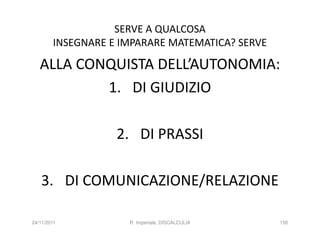 SERVE A QUALCOSA
        INSEGNARE E IMPARARE MATEMATICA? SERVE

   ALLA CONQUISTA DELL’AUTONOMIA:
           1. DI GIUDIZIO

                   2. DI PRASSI

   3. DI COMUNICAZIONE/RELAZIONE

24/11/2011           R. Imperiale, DISCALCULIA   150
 
