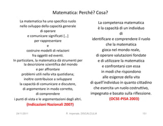 Matematica: Perché? Cosa?
     La matematica ha uno specifico ruolo                     La competenza matematica
     nello sviluppo della capacità generale
                                                              è la capacità di un individuo
                     di operare
                                                                             di
            e comunicare significati […]
                 per rappresentare                        identificare e comprendere il ruolo
                          e                                         che la matematica
           costruire modelli di relazioni                         gioca nel mondo reale,
               fra oggetti ed eventi.                        di operare valutazioni fondate
In particolare, la matematica dà strumenti per                e di utilizzare la matematica
         la descrizione scientifica del mondo
                                                                  e confrontarsi con essa
                  e per affrontare
                                                                 in modi che rispondono
       problemi utili nella vita quotidiana;
         inoltre contribuisce a sviluppare
                                                                  alle esigenze della vita
     la capacità di comunicare e discutere,              di quell’individuo in quanto cittadino
        di argomentare in modo corretto,                   che esercita un ruolo costruttivo,
                  di comprendere                         impegnato e basato sulla riflessione.
 i punti di vista e le argomentazioni degli altri.                     (OCSE-PISA 2003)
          (Indicazioni Nazionali 2007)

  24/11/2011                          R. Imperiale, DISCALCULIA                          151
 