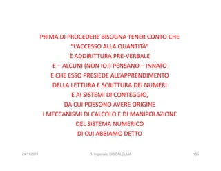PRIMA DI PROCEDERE BISOGNA TENER CONTO CHE
                         “L’ACCESSO ALLA QUANTITÀ”
                        È ADDIRITTURA PRE-VERBALE
                  E – ALCUNI (NON IO!) PENSANO – INNATO
                 E CHE ESSO PRESIEDE ALL’APPRENDIMENTO
                  DELLA LETTURA E SCRITTURA DEI NUMERI
                         E AI SISTEMI DI CONTEGGIO,
                      DA CUI POSSONO AVERE ORIGINE
              I MECCANISMI DI CALCOLO E DI MANIPOLAZIONE
                           DEL SISTEMA NUMERICO
                            DI CUI ABBIAMO DETTO

24/11/2011                  R. Imperiale, DISCALCULIA      155
 