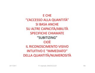 E CHE
              “L’ACCESSO ALLA QUANTITÀ”
                     SI BASA ANCHE
              SU ALTRE CAPACITÀ/ABILITÀ
                  SPECIFICHE CHIAMATE
                      “SUBITIZING”
                          CIOÈ
              IL RICONOSCIMENTO VISIVO
               INTUITIVO E “IMMEDIATO”
             DELLA QUANTITÀ/NUMEROSITÀ

24/11/2011           R. Imperiale, DISCALCULIA   156
 