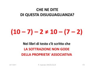 CHE NE DITE
             DI QUESTA DISUGUAGLIANZA?



  (10 – 7) – 2 ≠ 10 – (7 – 2)
              Nei libri di testo c’è scritto che
              LA SOTTRAZIONE NON GODE
             DELLA PROPRIETA’ ASSOCIATIVA

24/11/2011              R. Imperiale, DISCALCULIA   170
 