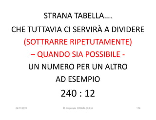 STRANA TABELLA….
CHE TUTTAVIA CI SERVIRÀ A DIVIDERE
   (SOTTRARRE RIPETUTAMENTE)
     – QUANDO SIA POSSIBILE -
    UN NUMERO PER UN ALTRO
          AD ESEMPIO
                 240 : 12
 24/11/2011       R. Imperiale, DISCALCULIA   174
 
