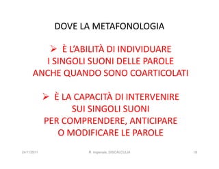 DOVE LA METAFONOLOGIA

            È L’ABILITÀ DI INDIVIDUARE
        I SINGOLI SUONI DELLE PAROLE
      ANCHE QUANDO SONO COARTICOLATI

               È LA CAPACITÀ DI INTERVENIRE
                   SUI SINGOLI SUONI
             PER COMPRENDERE, ANTICIPARE
                O MODIFICARE LE PAROLE
24/11/2011            R. Imperiale, DISCALCULIA   18
 