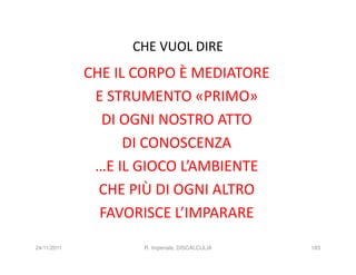 CHE VUOL DIRE
             CHE IL CORPO È MEDIATORE
              E STRUMENTO «PRIMO»
               DI OGNI NOSTRO ATTO
                   DI CONOSCENZA
              …E IL GIOCO L’AMBIENTE
               CHE PIÙ DI OGNI ALTRO
               FAVORISCE L’IMPARARE
24/11/2011          R. Imperiale, DISCALCULIA   183
 