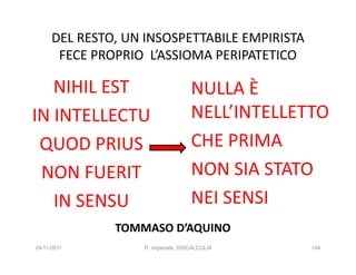 DEL RESTO, UN INSOSPETTABILE EMPIRISTA
       FECE PROPRIO L’ASSIOMA PERIPATETICO

   NIHIL EST                        NULLA È
IN INTELLECTU                       NELL’INTELLETTO
 QUOD PRIUS                         CHE PRIMA
 NON FUERIT                         NON SIA STATO
   IN SENSU                         NEI SENSI
               TOMMASO D’AQUINO
24/11/2011         R. Imperiale, DISCALCULIA     184
 