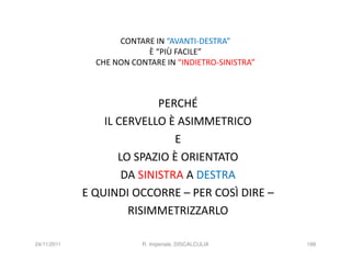 CONTARE IN “AVANTI-DESTRA”
                          È “PIÙ FACILE”
               CHE NON CONTARE IN “INDIETRO-SINISTRA”



                            PERCHÉ
                 IL CERVELLO È ASIMMETRICO
                               E
                    LO SPAZIO È ORIENTATO
                     DA SINISTRA A DESTRA
             E QUINDI OCCORRE – PER COSÌ DIRE –
                      RISIMMETRIZZARLO

24/11/2011                R. Imperiale, DISCALCULIA     188
 