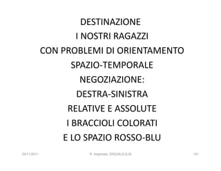 DESTINAZIONE
                     I NOSTRI RAGAZZI
             CON PROBLEMI DI ORIENTAMENTO
                    SPAZIO-TEMPORALE
                       NEGOZIAZIONE:
                     DESTRA-SINISTRA
                  RELATIVE E ASSOLUTE
                  I BRACCIOLI COLORATI
                 E LO SPAZIO ROSSO-BLU
24/11/2011            R. Imperiale, DISCALCULIA   191
 