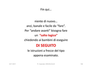 Fin qui…


                      niente di nuovo…
               anzi, banale e facile da “fare”.
             Per “andare avanti” bisogna fare
                      un “salto logico”
             chiedendo ai bambini di eseguire
                      DI SEGUITO
               le istruzioni a frecce del tipo
                     appena esaminato.

24/11/2011             R. Imperiale, DISCALCULIA   196
 
