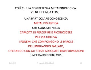 COSÌ CHE LA COMPETENZA METAFONOLOGICA
                   VIENE DEFINITA COME

          UNA PARTICOLARE CONOSCENZA
                METALINGUISTICA
               CHE CONSISTE NELLA
       CAPACITÀ DI PERCEPIRE E RICONOSCERE
                 PER VIA UDITIVA
      I FONEMI CHE COMPONGONO LE PAROLE
            DEL LINGUAGGIO PARLATO,
OPERANDO CON GLI STESSI ADEGUATE TRASFORMAZIONI
                (UMBERTA BORTOLINI, 1995)

24/11/2011           R. Imperiale, DISCALCULIA   20
 