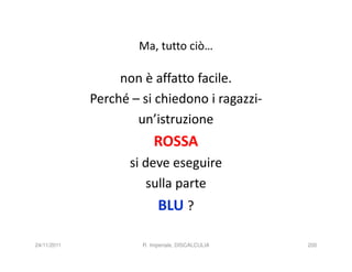 Ma, tutto ciò…

                  non è affatto facile.
             Perché – si chiedono i ragazzi-
                     un’istruzione
                          ROSSA
                    si deve eseguire
                        sulla parte
                           BLU ?

24/11/2011            R. Imperiale, DISCALCULIA   200
 