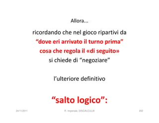 Allora...

             ricordando che nel gioco ripartivi da
               “dove eri arrivato il turno prima”
                cosa che regola il «di seguito»
                   si chiede di “negoziare”

                     l’ulteriore definitivo


                    “salto logico”:
24/11/2011               R. Imperiale, DISCALCULIA   202
 