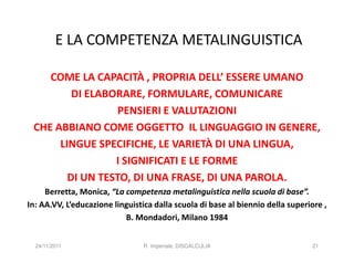 E LA COMPETENZA METALINGUISTICA

    COME LA CAPACITÀ , PROPRIA DELL’ ESSERE UMANO
         DI ELABORARE, FORMULARE, COMUNICARE
                  PENSIERI E VALUTAZIONI
 CHE ABBIANO COME OGGETTO IL LINGUAGGIO IN GENERE,
      LINGUE SPECIFICHE, LE VARIETÀ DI UNA LINGUA,
                 I SIGNIFICATI E LE FORME
        DI UN TESTO, DI UNA FRASE, DI UNA PAROLA.
     Berretta, Monica, “La competenza metalinguistica nella scuola di base”.
In: AA.VV, L’educazione linguistica dalla scuola di base al biennio della superiore ,
                           B. Mondadori, Milano 1984


  24/11/2011                    R. Imperiale, DISCALCULIA                       21
 