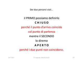 Dei due percorsi visti…


                il PRIMO possiamo definirlo
                         CHIUSO
              perché il punto d’arrivo coincide
                    col punto di partenza
                     mentre il SECONDO
                          lo diremo
                         APERTO
             perché i due punti non coincidono.

24/11/2011              R. Imperiale, DISCALCULIA   211
 