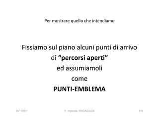 Per mostrare quello che intendiamo




     Fissiamo sul piano alcuni punti di arrivo
               di “percorsi aperti”
                 ed assumiamoli
                      come
                PUNTI-EMBLEMA

24/11/2011            R. Imperiale, DISCALCULIA   216
 