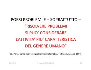 PORSI PROBLEMI E – SOPRATTUTTO –
         “RISOLVERE PROBLEMI
         SI PUO’ CONSIDERARE
    L’ATTIVITA’ PIU’ CARATTERISTICA
         DEL GENERE UMANO”
 (G. Polya, Come risolvere i problemi di matematica, Feltrinelli, Milano, 1993)


24/11/2011                    R. Imperiale, DISCALCULIA                      227
 