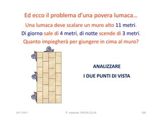 Ed ecco il problema d’una povera lumaca…
      Una lumaca deve scalare un muro alto 11 metri.
    Di giorno sale di 4 metri, di notte scende di 3 metri.
     Quanto impiegherà per giungere in cima al muro?



                                              ANALIZZARE
                                      I DUE PUNTI DI VISTA




24/11/2011              R. Imperiale, DISCALCULIA            228
 