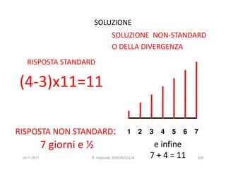 SOLUZIONE
                                    SOLUZIONE NON-STANDARD
                                    O DELLA DIVERGENZA
   RISPOSTA STANDARD

(4-3)x11=11

RISPOSTA NON STANDARD:                       1       2   3   4   5   6   7

              7 giorni e ½                                e infine
 24/11/2011              R. Imperiale, DISCALCULIA       7 + 4 = 11      229
 