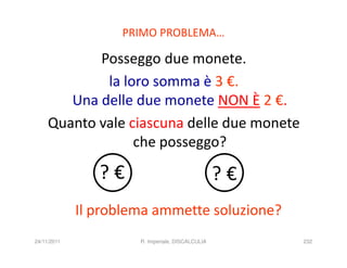 PRIMO PROBLEMA…

            Posseggo due monete.
             la loro somma è 3 €.
        Una delle due monete NON È 2 €.
     Quanto vale ciascuna delle due monete
                  che posseggo?

                ?€                                ?€
             Il problema ammette soluzione?
24/11/2011            R. Imperiale, DISCALCULIA        232
 