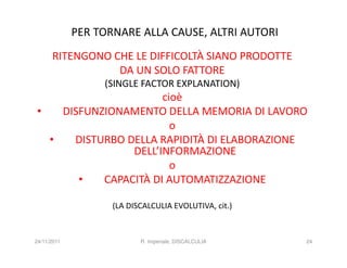 PER TORNARE ALLA CAUSE, ALTRI AUTORI
      RITENGONO CHE LE DIFFICOLTÀ SIANO PRODOTTE
                 DA UN SOLO FATTORE
                  (SINGLE FACTOR EXPLANATION)
                      cioè
•   DISFUNZIONAMENTO DELLA MEMORIA DI LAVORO
                        o
  •   DISTURBO DELLA RAPIDITÀ DI ELABORAZIONE
                DELL’INFORMAZIONE
                        o
       •   CAPACITÀ DI AUTOMATIZZAZIONE

                    (LA DISCALCULIA EVOLUTIVA, cit.)


24/11/2011                 R. Imperiale, DISCALCULIA   24
 