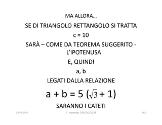 MA ALLORA…
       SE DI TRIANGOLO RETTANGOLO SI TRATTA
                         c = 10
       SARÀ – COME DA TEOREMA SUGGERITO -
                      L’IPOTENUSA
                       E, QUINDI
                          a, b
               LEGATI DALLA RELAZIONE

             a + b = 5 ( 3 + 1)
                 SARANNO I CATETI
24/11/2011          R. Imperiale, DISCALCULIA   242
 