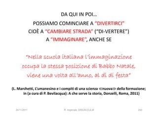 DA QUI IN POI…
                 POSSIAMO COMINCIARE A “DIVERTIRCI”
               CIOÈ A “CAMBIARE STRADA” (“DI-VERTERE”)
                      A “IMMAGINARE”, ANCHE SE


        “Nella scuola italiana l’immaginazione
       occupa la stessa posizione di Babbo Natale,
         viene una volta all’anno, al dì di festa”

(L. Marchetti, L’umanesino e i compiti di una scienza ≪nuova≫ della formazione;
                                                                ≫
       in (a cura di P. Bevilacqua): A che serve la storia, Donzelli, Roma, 2011)



  24/11/2011                   R. Imperiale, DISCALCULIA                    243
 
