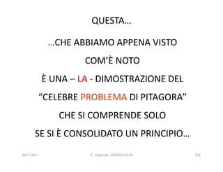 QUESTA…

              …CHE ABBIAMO APPENA VISTO
                      COM’È NOTO
             È UNA – LA - DIMOSTRAZIONE DEL
         “CELEBRE PROBLEMA DI PITAGORA”
                CHE SI COMPRENDE SOLO
       SE SI È CONSOLIDATO UN PRINCIPIO…
24/11/2011             R. Imperiale, DISCALCULIA   252
 