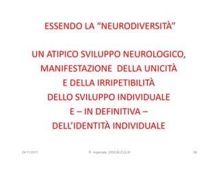 ESSENDO LA “NEURODIVERSITÀ”

     UN ATIPICO SVILUPPO NEUROLOGICO,
      MANIFESTAZIONE DELLA UNICITÀ
            E DELLA IRRIPETIBILITÀ
        DELLO SVILUPPO INDIVIDUALE
              E – IN DEFINITIVA –
         DELL’IDENTITÀ INDIVIDUALE

24/11/2011            R. Imperiale, DISCALCULIA   26
 