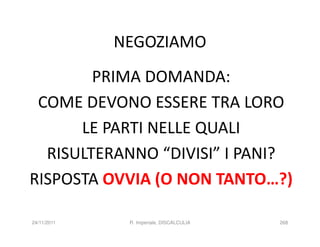 NEGOZIAMO
        PRIMA DOMANDA:
 COME DEVONO ESSERE TRA LORO
      LE PARTI NELLE QUALI
  RISULTERANNO “DIVISI” I PANI?
RISPOSTA OVVIA (O NON TANTO…?)

24/11/2011    R. Imperiale, DISCALCULIA   268
 