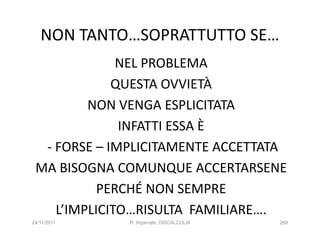 NON TANTO…SOPRATTUTTO SE…
              NEL PROBLEMA
             QUESTA OVVIETÀ
         NON VENGA ESPLICITATA
              INFATTI ESSA È
  - FORSE – IMPLICITAMENTE ACCETTATA
 MA BISOGNA COMUNQUE ACCERTARSENE
           PERCHÉ NON SEMPRE
    L’IMPLICITO…RISULTA FAMILIARE….
24/11/2011    R. Imperiale, DISCALCULIA   269
 