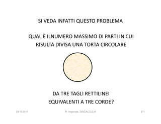 SI VEDA INFATTI QUESTO PROBLEMA

             QUAL È ILNUMERO MASSIMO DI PARTI IN CUI
               RISULTA DIVISA UNA TORTA CIRCOLARE




                     DA TRE TAGLI RETTILINEI
                    EQUIVALENTI A TRE CORDE?
24/11/2011                R. Imperiale, DISCALCULIA    271
 
