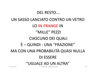 DEL RESTO….
 UN SASSO LANCIATO CONTRO UN VETRO
            LO IN-FRANGE IN
              “MILLE” PEZZI
          CIASCUNO DEI QUALI
     È – QUINDI - UNA “FRAZIONE”
 MA CON UNA PROBABILITÀ QUASI NULLA
                DI ESSERE
        “UGUALE AD UN ALTRA”
24/11/2011    R. Imperiale, DISCALCULIA   274
 