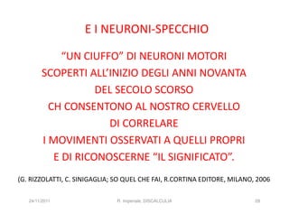 E I NEURONI-SPECCHIO

              “UN CIUFFO” DI NEURONI MOTORI
         SCOPERTI ALL’INIZIO DEGLI ANNI NOVANTA
                     DEL SECOLO SCORSO
           CH CONSENTONO AL NOSTRO CERVELLO
                       DI CORRELARE
         I MOVIMENTI OSSERVATI A QUELLI PROPRI
            E DI RICONOSCERNE “IL SIGNIFICATO”.
(G. RIZZOLATTI, C. SINIGAGLIA; SO QUEL CHE FAI, R.CORTINA EDITORE, MILANO, 2006

   24/11/2011                  R. Imperiale, DISCALCULIA                  28
 
