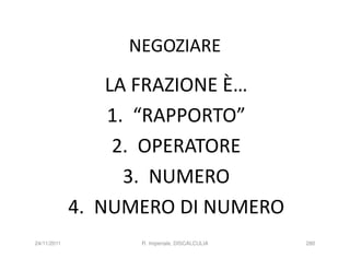 NEGOZIARE

                 LA FRAZIONE È…
                 1. “RAPPORTO”
                  2. OPERATORE
                   3. NUMERO
             4. NUMERO DI NUMERO
24/11/2011         R. Imperiale, DISCALCULIA   280
 