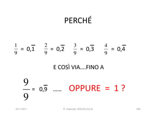 PERCHÉ

1               2               3                   4
  = 0,1           = 0,2           = 0,3               = 0,4
9               9               9                   9

                   E COSÌ VIA….FINO A

      9
             = 0,9 ……       OPPURE = 1 ?
      9
24/11/2011              R. Imperiale, DISCALCULIA             283
 