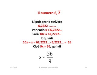 Il numero 6, 2

                    Si può anche scrivere
                         6,2222 ………
                   Ponendo x = 6,2222…
                    Sarà 10x = 62,2222…
                           E quindi
             10x – x = 62,2222…- 6,2222… = 56
                     Cioè 9x = 56, quindi

                                 56
                       X =
                                  9
24/11/2011             R. Imperiale, DISCALCULIA   284
 