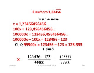 Il numero 1,23456
                       Si scrive anche
    x = 1,23456456456…
    100x = 123,456456456…
    100000x = 123456,456456456…
    100000x – 100x = 123456 - 123
     Cioè 99900x = 123456 – 123 = 123.333
                              E quindi

                 123456 − 123   123333
             X =              =
                    99900        99900
24/11/2011             R. Imperiale, DISCALCULIA   285
 