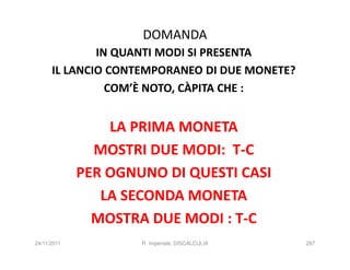 DOMANDA
              IN QUANTI MODI SI PRESENTA
      IL LANCIO CONTEMPORANEO DI DUE MONETE?
                COM’È NOTO, CÀPITA CHE :


                 LA PRIMA MONETA
               MOSTRI DUE MODI: T-C
             PER OGNUNO DI QUESTI CASI
                LA SECONDA MONETA
               MOSTRA DUE MODI : T-C
24/11/2011           R. Imperiale, DISCALCULIA   287
 