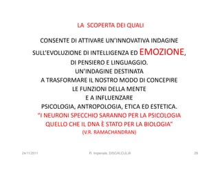 LA SCOPERTA DEI QUALI

             CONSENTE DI ATTIVARE UN’INNOVATIVA INDAGINE
      SULL’EVOLUZIONE DI INTELLIGENZA ED EMOZIONE,
                  DI PENSIERO E LINGUAGGIO.
                    UN’INDAGINE DESTINATA
        A TRASFORMARE IL NOSTRO MODO DI CONCEPIRE
                   LE FUNZIONI DELLA MENTE
                        E A INFLUENZARE
         PSICOLOGIA, ANTROPOLOGIA, ETICA ED ESTETICA.
       “I NEURONI SPECCHIO SARANNO PER LA PSICOLOGIA
          QUELLO CHE IL DNA È STATO PER LA BIOLOGIA”
                          (V.R. RAMACHANDRAN)


24/11/2011                  R. Imperiale, DISCALCULIA      29
 