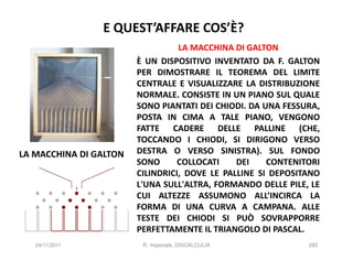 E QUEST’AFFARE COS’È?
                                  LA MACCHINA DI GALTON
                        È UN DISPOSITIVO INVENTATO DA F. GALTON
                        PER DIMOSTRARE IL TEOREMA DEL LIMITE
                        CENTRALE E VISUALIZZARE LA DISTRIBUZIONE
                        NORMALE. CONSISTE IN UN PIANO SUL QUALE
                        SONO PIANTATI DEI CHIODI. DA UNA FESSURA,
                        POSTA IN CIMA A TALE PIANO, VENGONO
                        FATTE CADERE DELLE PALLINE (CHE,
                        TOCCANDO I CHIODI, SI DIRIGONO VERSO
LA MACCHINA DI GALTON   DESTRA O VERSO SINISTRA). SUL FONDO
                        SONO      COLLOCATI    DEI    CONTENITORI
                        CILINDRICI, DOVE LE PALLINE SI DEPOSITANO
                        L'UNA SULL'ALTRA, FORMANDO DELLE PILE, LE
                        CUI ALTEZZE ASSUMONO ALL’INCIRCA LA
                        FORMA DI UNA CURVA A CAMPANA. ALLE
                        TESTE DEI CHIODI SI PUÒ SOVRAPPORRE
                        PERFETTAMENTE IL TRIANGOLO DI PASCAL.
   24/11/2011            R. Imperiale, DISCALCULIA            293
 
