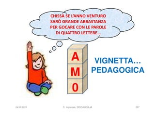 CHISSÀ SE L’ANNO VENTURO
             SARÒ GRANDE ABBASTANZA
             PER GOCARE CON LE PAROLE
               DI QUATTRO LETTERE…




                        A                  VIGNETTA…
                        M                 PEDAGOGICA

                        0
24/11/2011        R. Imperiale, DISCALCULIA       297
 