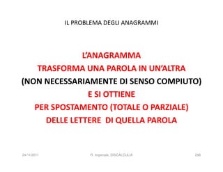 IL PROBLEMA DEGLI ANAGRAMMI



               L’ANAGRAMMA
    TRASFORMA UNA PAROLA IN UN’ALTRA
(NON NECESSARIAMENTE DI SENSO COMPIUTO)
                 E SI OTTIENE
   PER SPOSTAMENTO (TOTALE O PARZIALE)
      DELLE LETTERE DI QUELLA PAROLA


24/11/2011          R. Imperiale, DISCALCULIA   298
 