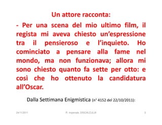 Un attore racconta:
- Per una scena del mio ultimo film, il
regista mi aveva chiesto un’espressione
tra il pensieroso e l’inquieto. Ho
cominciato a pensare alla fame nel
mondo, ma non funzionava; allora mi
sono chiesto quanto fa sette per otto: e
così che ho ottenuto la candidatura
all’Oscar.
        Dalla Settimana Enigmistica (n° 4152 del 22/10/2011):

24/11/2011                R. Imperiale, DISCALCULIA             3
 