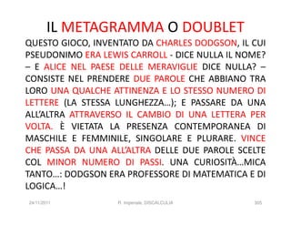 IL METAGRAMMA O DOUBLET
QUESTO GIOCO, INVENTATO DA CHARLES DODGSON, IL CUI
PSEUDONIMO ERA LEWIS CARROLL - DICE NULLA IL NOME?
– E ALICE NEL PAESE DELLE MERAVIGLIE DICE NULLA? –
CONSISTE NEL PRENDERE DUE PAROLE CHE ABBIANO TRA
LORO UNA QUALCHE ATTINENZA E LO STESSO NUMERO DI
LETTERE (LA STESSA LUNGHEZZA…); E PASSARE DA UNA
ALL’ALTRA ATTRAVERSO IL CAMBIO DI UNA LETTERA PER
VOLTA. È VIETATA LA PRESENZA CONTEMPORANEA DI
MASCHILE E FEMMINILE, SINGOLARE E PLURARE. VINCE
CHE PASSA DA UNA ALL’ALTRA DELLE DUE PAROLE SCELTE
COL MINOR NUMERO DI PASSI. UNA CURIOSITÀ…MICA
TANTO…: DODGSON ERA PROFESSORE DI MATEMATICA E DI
LOGICA…!
24/11/2011         R. Imperiale, DISCALCULIA   305
 