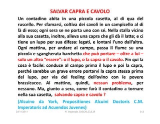 SALVAR CAPRA E CAVOLO
 Un contadino abita in una piccola casetta, al di qua del
 ruscello. Per sfamarsi, coltiva dei cavoli in un campicello al di
 là di esso; ogni sera se ne porta uno con sé. Nella stalla vicino
 alla sua casetta, inoltre, alleva una capra che gli dà il latte; e ci
 tiene un lupo per sua difesa: legati, e lontani l’uno dall’altra.
 Ogni mattina, per andare al campo, passa il fiume su una
 piccola e sgangherata barchetta che può portare – oltre a lui –
 solo un altro “essere”: o il lupo, o la capra o il cavolo. Fin qui la
 cosa è facile: conduce al campo prima il lupo e poi la capra,
 perché sarebbe un grave errore portarvi la capra stessa prima
 del lupo, per via del feeling dell’ovino con le povere
 brassicacee. Al mattino, quindi, nessun problema, per
 nessuno. Ma, giunto a sera, come farà il contadino a tornare
 nella sua casetta, salvando capra e cavolo ?
 (Alcuino da York, Propositiones Alcuini Doctoris C.M.
 Imperatoris ad Acuendos Juvenes)
24/11/2011                R. Imperiale, DISCALCULIA                 312
 