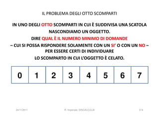 IL PROBLEMA DEGLI OTTO SCOMPARTI

 IN UNO DEGLI OTTO SCOMPARTI IN CUI È SUDDIVISA UNA SCATOLA
                   NASCONDIAMO UN OGGETTO.
           DIRE QUAL È IL NUMERO MINIMO DI DOMANDE
– CUI SI POSSA RISPONDERE SOLAMENTE CON UN SI’ O CON UN NO –
                 PER ESSERE CERTI DI INDIVIDUARE
            LO SCOMPARTO IN CUI L’OGGETTO È CELATO.


   0           1       2       3              4         5   6   7



  24/11/2011                R. Imperiale, DISCALCULIA           314
 